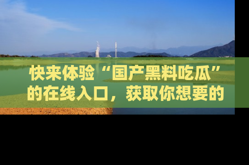 快来体验“国产黑料吃瓜”的在线入口，获取你想要的所有独家黑料！