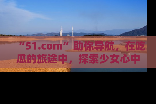 “51.com”助你导航，在吃瓜的旅途中，探索少女心中的小秘密喔！