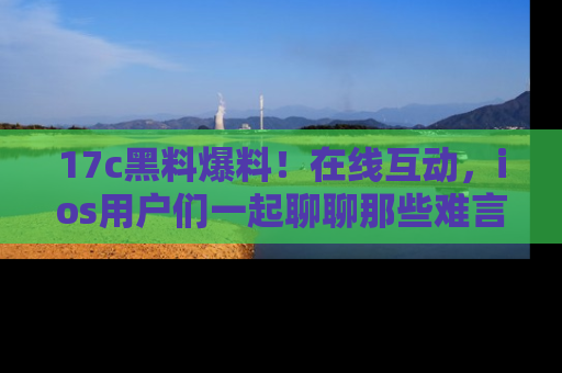 17c黑料爆料！在线互动，ios用户们一起聊聊那些难言之隐吧！