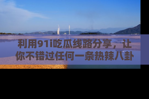 利用91i吃瓜线路分享，让你不错过任何一条热辣八卦新闻