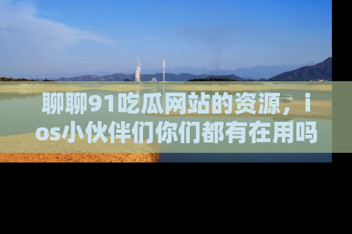 聊聊91吃瓜网站的资源，ios小伙伴们你们都有在用吗？