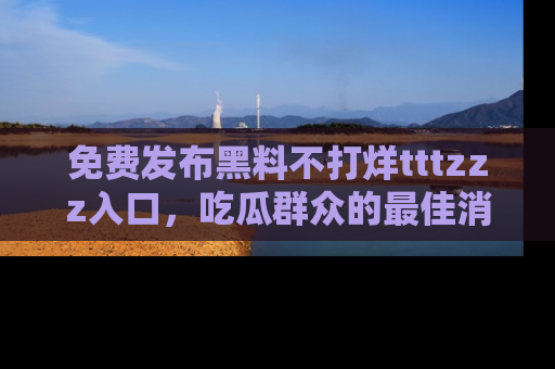 免费发布黑料不打烊tttzzz入口，吃瓜群众的最佳消息平台！