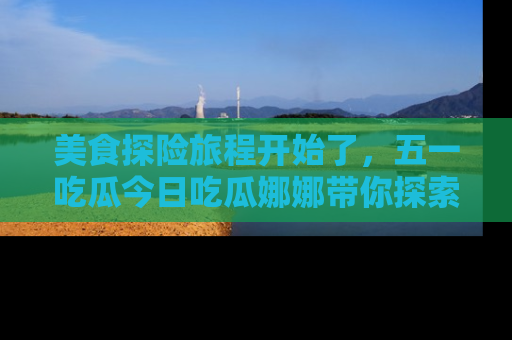 美食探险旅程开始了，五一吃瓜今日吃瓜娜娜带你探索精彩首页线路。