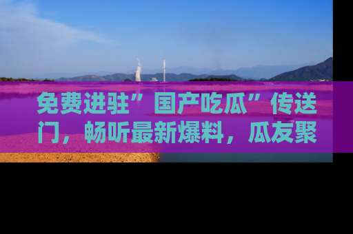 免费进驻”国产吃瓜”传送门，畅听最新爆料，瓜友聚集地等你！