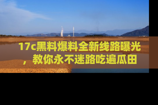 17c黑料爆料全新线路曝光，教你永不迷路吃遍瓜田