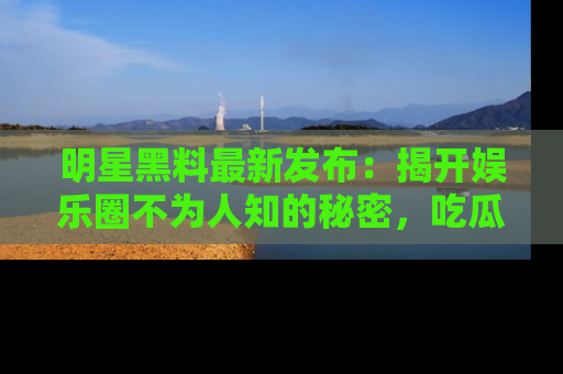 明星黑料最新发布：揭开娱乐圈不为人知的秘密，吃瓜者们请注意！
