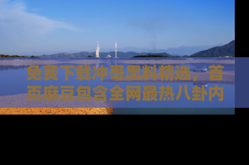 免费下载冲哥黑料精选，首页麻豆包含全网最热八卦内容