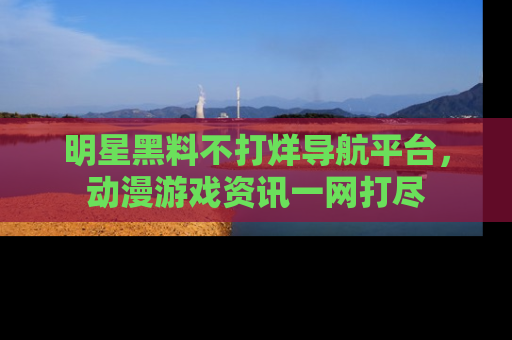 明星黑料不打烊导航平台，动漫游戏资讯一网打尽