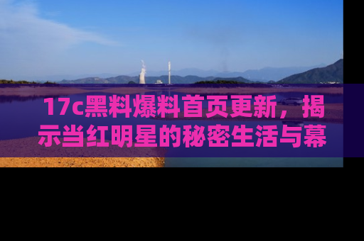 17c黑料爆料首页更新，揭示当红明星的秘密生活与幕后故事