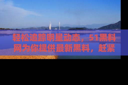 轻松追踪明星动态，51黑料网为你提供最新黑料，赶紧访问网址观看！