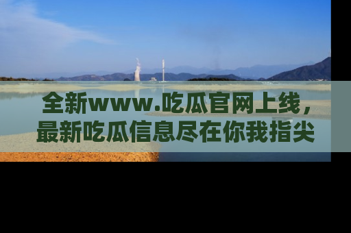 全新www.吃瓜官网上线，最新吃瓜信息尽在你我指尖！