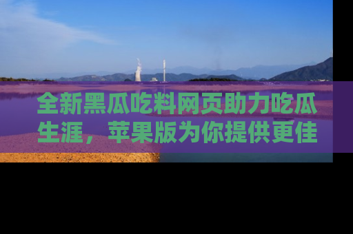 全新黑瓜吃料网页助力吃瓜生涯，苹果版为你提供更佳体验！