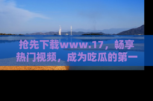 抢先下载www.17，畅享热门视频，成为吃瓜的第一手信息者！