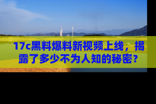 17c黑料爆料新视频上线，揭露了多少不为人知的秘密？