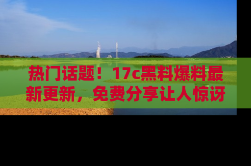 热门话题！17c黑料爆料最新更新，免费分享让人惊讶的事实！