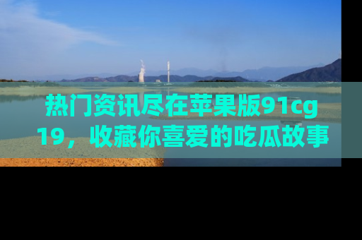 热门资讯尽在苹果版91cg19，收藏你喜爱的吃瓜故事吧！