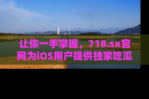 让你一手掌握，718.sx官网为iOS用户提供独家吃瓜内容！
