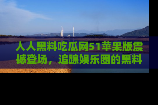 人人黑料吃瓜网51苹果版震撼登场，追踪娱乐圈的黑料与热闻