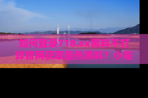 如何登录718.sx黑料不打烊官网获取最热黑料？小贴士带你快速上手！