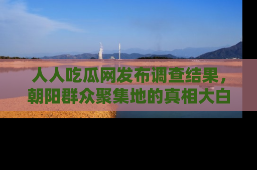 人人吃瓜网发布调查结果，朝阳群众聚集地的真相大白