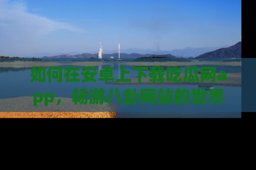 如何在安卓上下载吃瓜网app，畅游八卦网站的世界