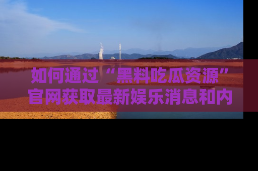 如何通过“黑料吃瓜资源”官网获取最新娱乐消息和内幕爆料