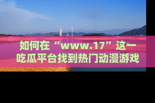 如何在“www.17”这一吃瓜平台找到热门动漫游戏风格的链接？