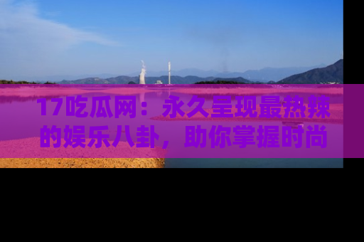 17吃瓜网：永久呈现最热辣的娱乐八卦，助你掌握时尚趋势