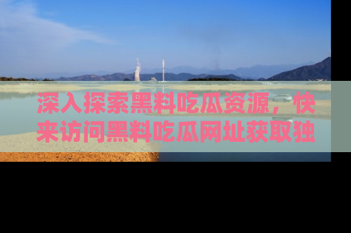 深入探索黑料吃瓜资源，快来访问黑料吃瓜网址获取独家内容！