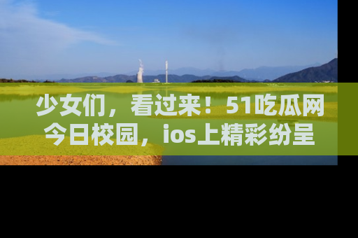 少女们，看过来！51吃瓜网今日校园，ios上精彩纷呈！