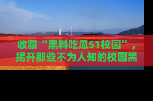 收藏“黑料吃瓜51校园”，揭开那些不为人知的校园黑幕！
