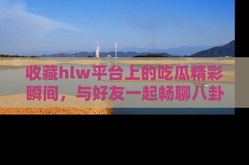收藏hlw平台上的吃瓜精彩瞬间，与好友一起畅聊八卦趣闻！
