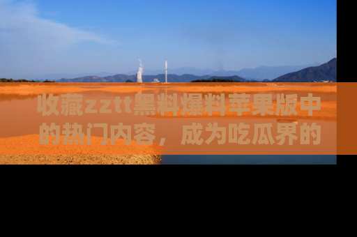 收藏zztt黑料爆料苹果版中的热门内容，成为吃瓜界的资深玩家！