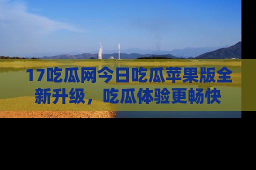 17吃瓜网今日吃瓜苹果版全新升级，吃瓜体验更畅快