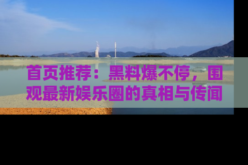 首页推荐：黑料爆不停，围观最新娱乐圈的真相与传闻