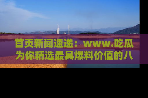 首页新闻速递：www.吃瓜为你精选最具爆料价值的八卦和趣闻！