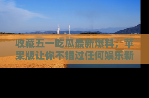 收藏五一吃瓜最新爆料，苹果版让你不错过任何娱乐新闻