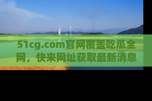 51cg.com官网覆盖吃瓜全网，快来网址获取最新消息与链接！
