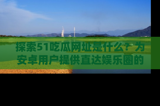 探索51吃瓜网址是什么？为安卓用户提供直达娱乐圈的途径