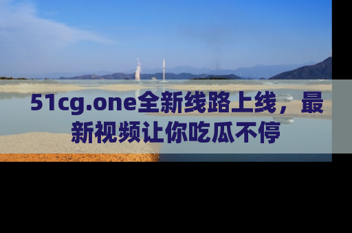 51cg.one全新线路上线，最新视频让你吃瓜不停