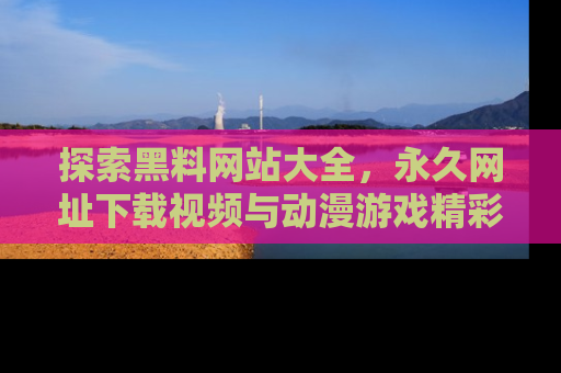 探索黑料网站大全，永久网址下载视频与动漫游戏精彩瞬间！
