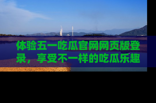 体验五一吃瓜官网网页版登录，享受不一样的吃瓜乐趣与互动体验