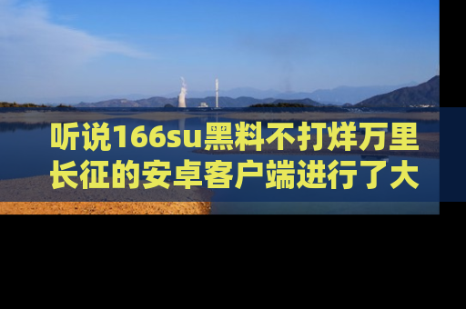 听说166su黑料不打烊万里长征的安卓客户端进行了大更新，八卦内容更加精彩与丰富！