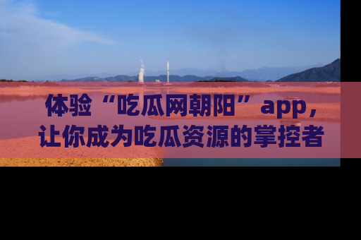 体验“吃瓜网朝阳”app，让你成为吃瓜资源的掌控者，独家资讯尽在掌握！