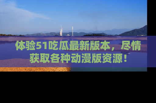 体验51吃瓜最新版本，尽情获取各种动漫版资源！