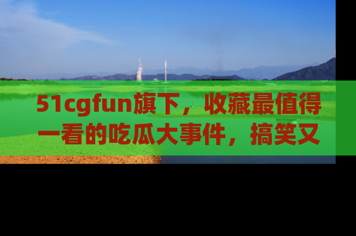 51cgfun旗下，收藏最值得一看的吃瓜大事件，搞笑又精彩！