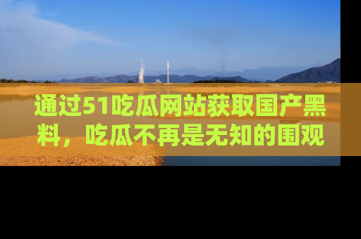 通过51吃瓜网站获取国产黑料，吃瓜不再是无知的围观者