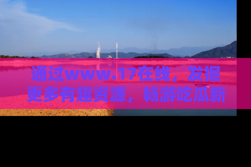 通过www.17在线，发掘更多有趣资源，畅游吃瓜新闻海洋