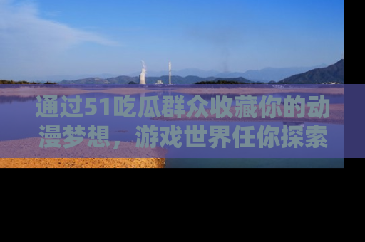 通过51吃瓜群众收藏你的动漫梦想，游戏世界任你探索