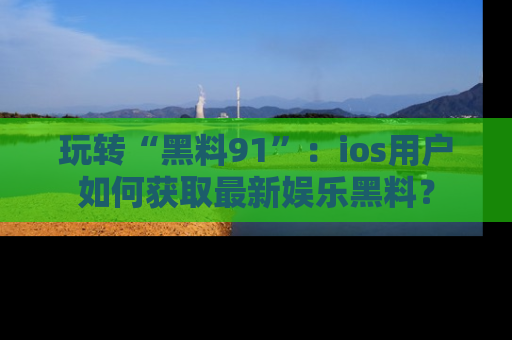 玩转“黑料91”：ios用户如何获取最新娱乐黑料？
